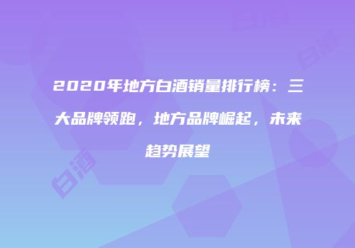 2020年地方白酒销量排行榜：三大品牌领跑，地方品牌崛起，未来趋势展望