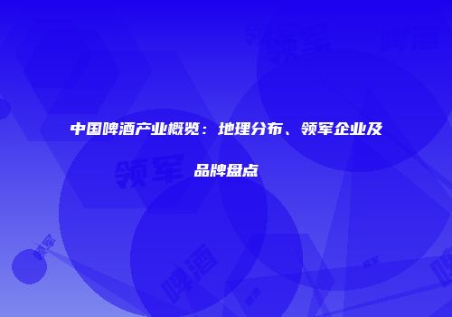 中国啤酒产业概览：地理分布、领军企业及品牌盘点