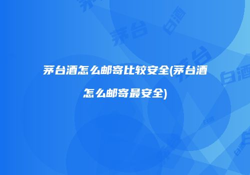 茅台酒怎么邮寄比较安全(茅台酒怎么邮寄最安全)
