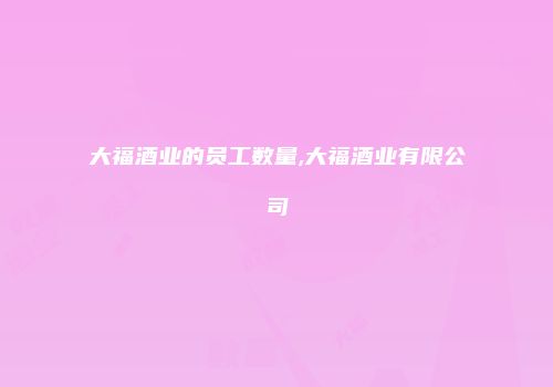 大福酒业的员工数量,大福酒业有限公司
