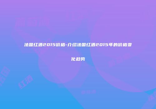 法国红酒2015价格-介绍法国红酒2015年的价格变化趋势
