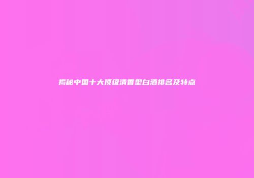 揭秘中国十大顶级清香型白酒排名及特点