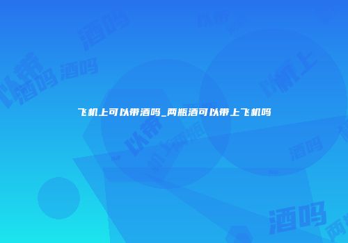 飞机上可以带酒吗_两瓶酒可以带上飞机吗