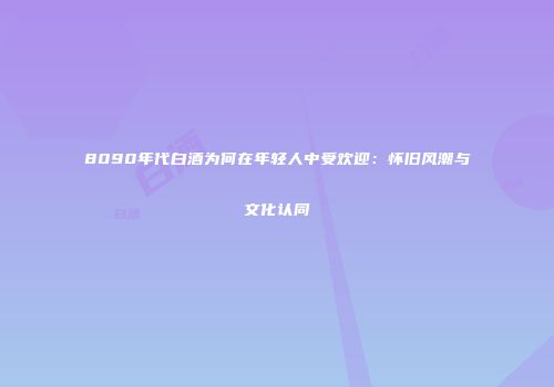 8090年代白酒为何在年轻人中受欢迎：怀旧风潮与文化认同