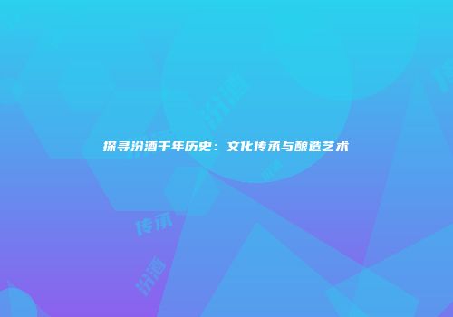 探寻汾酒千年历史：文化传承与酿造艺术
