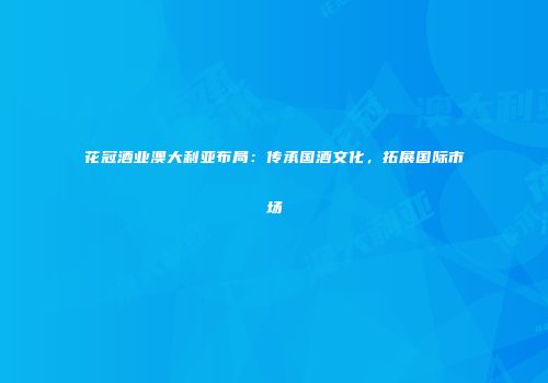 花冠酒业澳大利亚布局：传承国酒文化，拓展国际市场