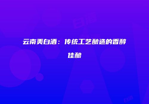 云南美白酒：传统工艺酿造的香醇佳酿