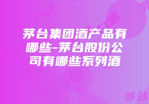 茅台集团酒产品有哪些-茅台股份公司有哪些系列酒