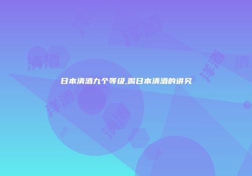 日本清酒九个等级,喝日本清酒的讲究