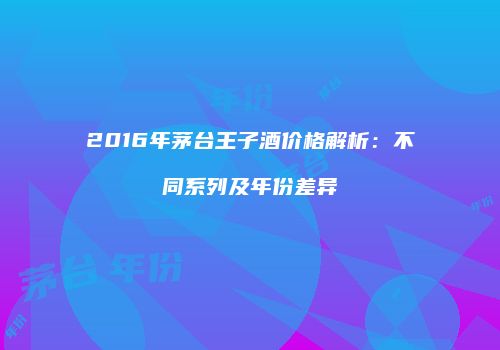 2016年茅台王子酒价格解析：不同系列及年份差异