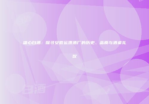 雄心白酒：探寻安徽运漕酒厂的历史、品质与酒桌礼仪
