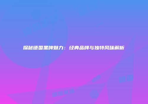 探秘德国黑啤魅力：经典品牌与独特风味解析