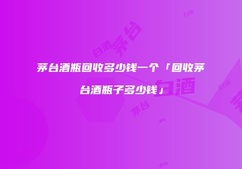 茅台酒瓶回收多少钱一个「回收茅台酒瓶子多少钱」