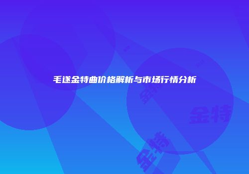 毛遂金特曲价格解析与市场行情分析