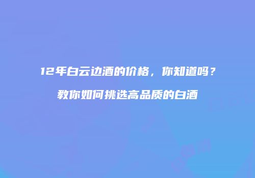 12年白云边酒的价格，你知道吗？教你如何挑选高品质的白酒