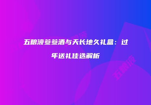 五粮液叁叁酒与天长地久礼盒：过年送礼佳选解析