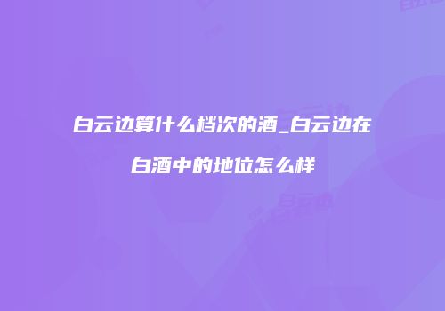白云边算什么档次的酒_白云边在白酒中的地位怎么样