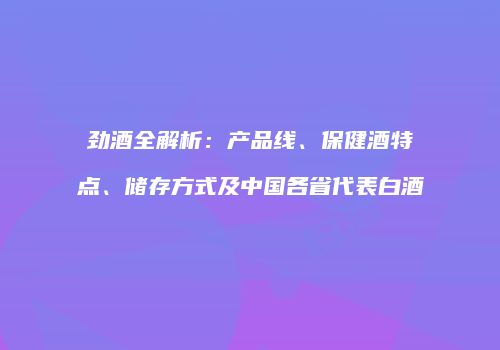 劲酒全解析：产品线、保健酒特点、储存方式及中国各省代表白酒