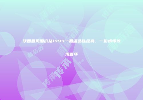 陕西西风酒价格1999一瓶酒品味经典，一份情怀传承百年