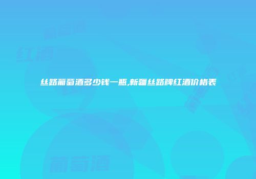 丝路葡萄酒多少钱一瓶,新疆丝路牌红酒价格表