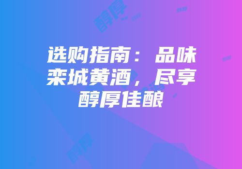 选购指南：品味栾城黄酒，尽享醇厚佳酿