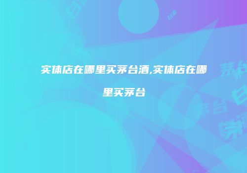 实体店在哪里买茅台酒,实体店在哪里买茅台