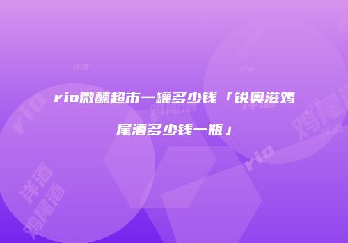rio微醺超市一罐多少钱「锐奥滋鸡尾酒多少钱一瓶」