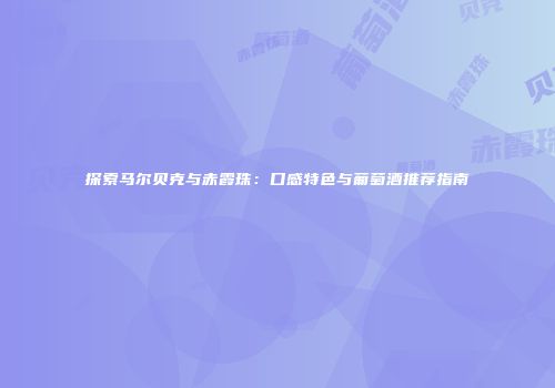 探索马尔贝克与赤霞珠：口感特色与葡萄酒推荐指南