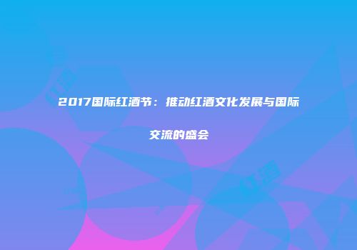 2017国际红酒节：推动红酒文化发展与国际交流的盛会