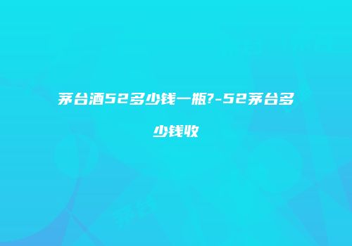 茅台酒52多少钱一瓶?-52茅台多少钱收