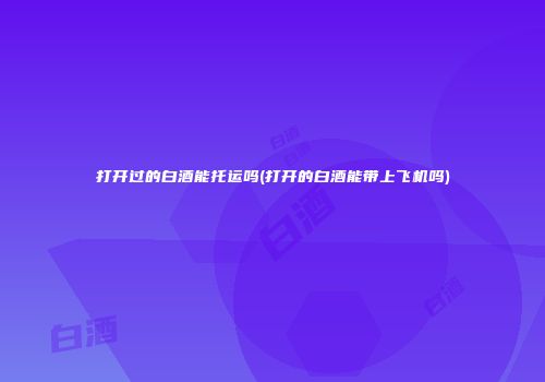打开过的白酒能托运吗(打开的白酒能带上飞机吗)