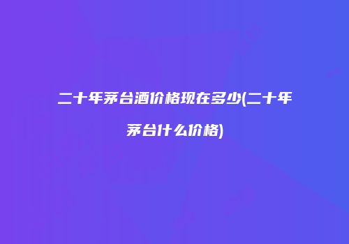 二十年茅台酒价格现在多少(二十年茅台什么价格)