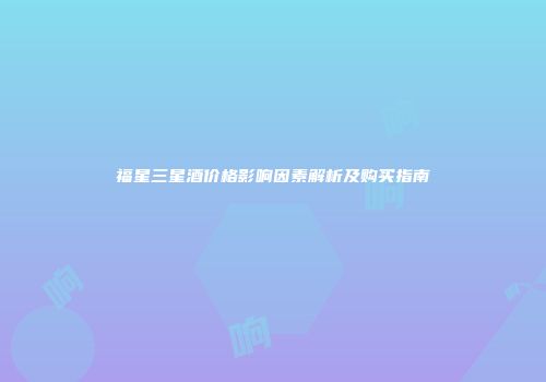 福星三星酒价格影响因素解析及购买指南