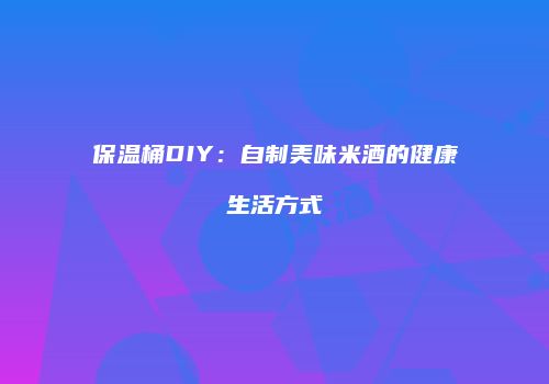 保温桶DIY：自制美味米酒的健康生活方式