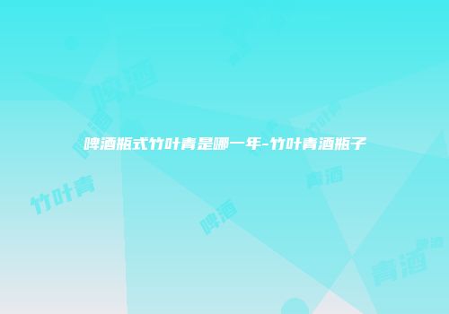啤酒瓶式竹叶青是哪一年-竹叶青酒瓶子