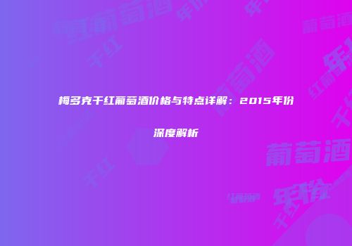 梅多克干红葡萄酒价格与特点详解：2015年份深度解析