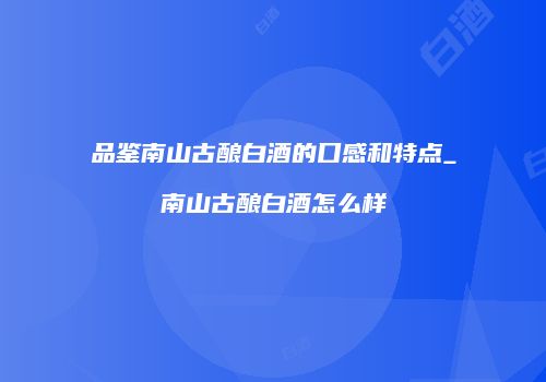 品鉴南山古酿白酒的口感和特点_南山古酿白酒怎么样