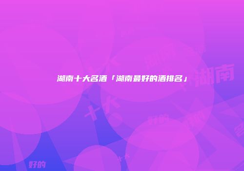 湖南十大名酒「湖南最好的酒排名」