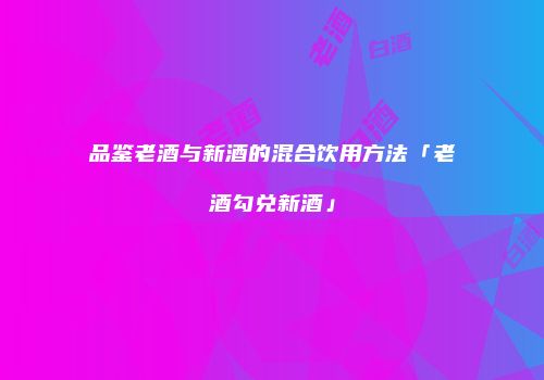 品鉴老酒与新酒的混合饮用方法「老酒勾兑新酒」