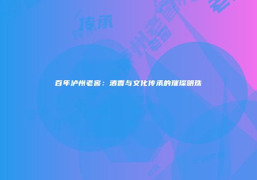 百年泸州老窖：酒香与文化传承的璀璨明珠