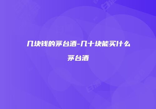 几块钱的茅台酒-几十块能买什么茅台酒