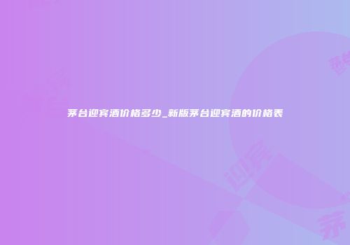 茅台迎宾酒价格多少_新版茅台迎宾酒的价格表