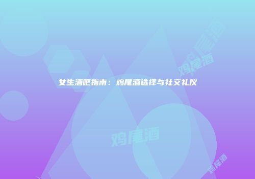女生酒吧指南：鸡尾酒选择与社交礼仪