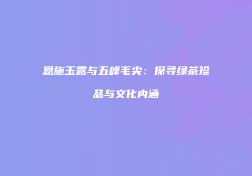 恩施玉露与五峰毛尖：探寻绿茶珍品与文化内涵