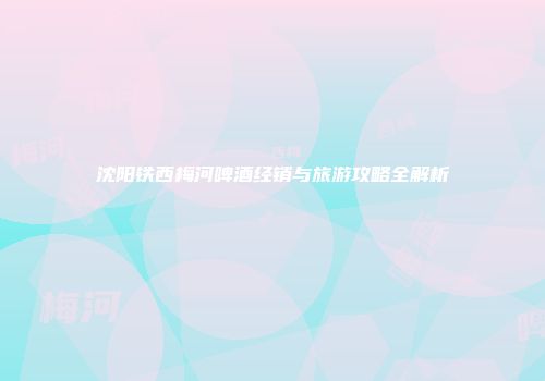 沈阳铁西梅河啤酒经销与旅游攻略全解析