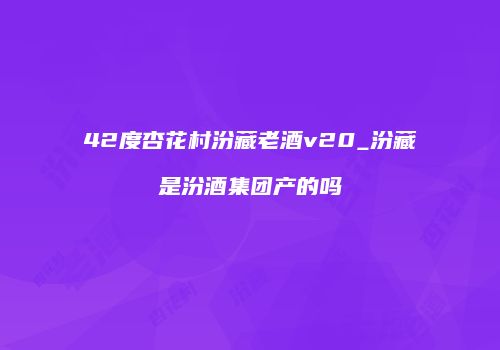 42度杏花村汾藏老酒v20_汾藏是汾酒集团产的吗