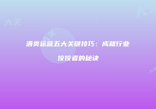 酒类运营五大关键技巧：成就行业佼佼者的秘诀