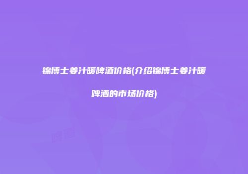 锦博士姜汁暖啤酒价格(介绍锦博士姜汁暖啤酒的市场价格)