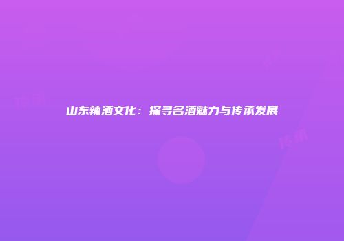 山东辣酒文化：探寻名酒魅力与传承发展