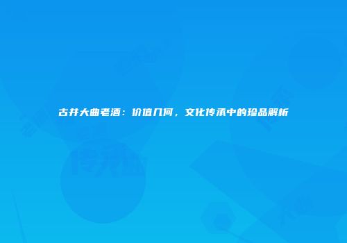 古井大曲老酒：价值几何，文化传承中的珍品解析